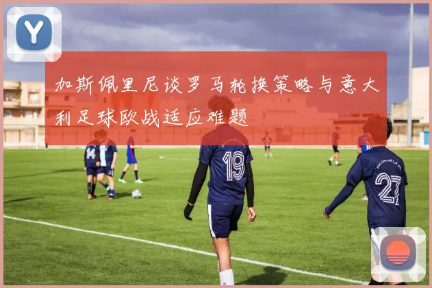 加斯佩里尼谈罗马轮换策略与意大利足球欧战适应难题
