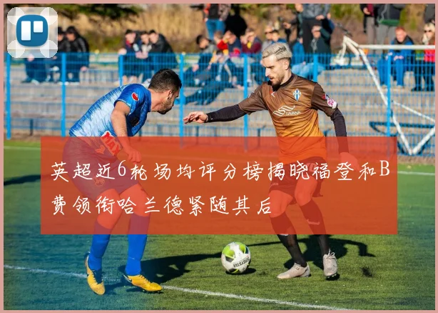 英超近6轮场均评分榜揭晓福登和B费领衔哈兰德紧随其后