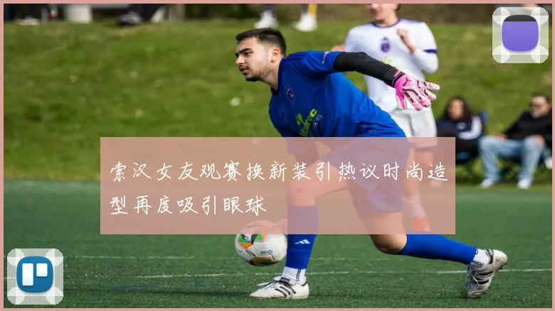 索汉女友观赛换新装引热议时尚造型再度吸引眼球