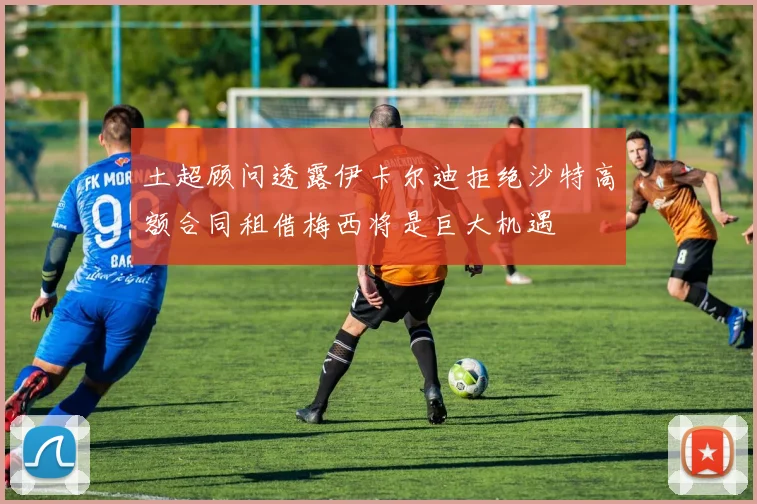 土超顾问透露伊卡尔迪拒绝沙特高额合同租借梅西将是巨大机遇