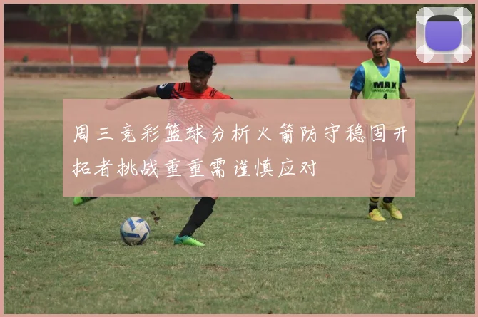 周三竞彩篮球分析火箭防守稳固开拓者挑战重重需谨慎应对