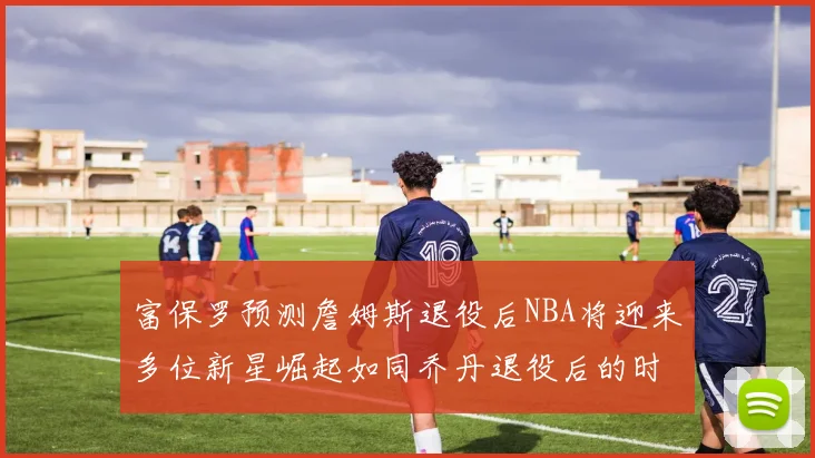 富保罗预测詹姆斯退役后NBA将迎来多位新星崛起如同乔丹退役后的时代