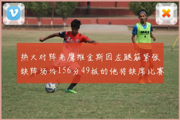 热火对阵老鹰维金斯因左腿筋紧张缺阵场均156分49板的他将缺席比赛
