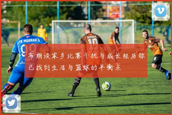 布朗谈家乡比赛干扰与成长经历称已找到生活与篮球的平衡点