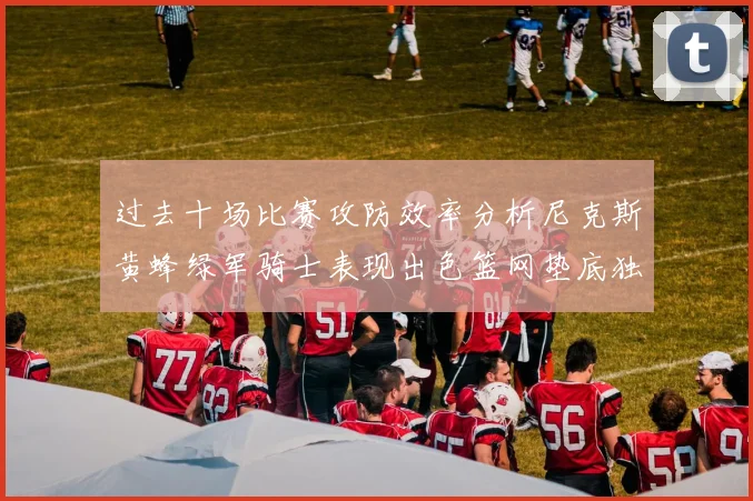 过去十场比赛攻防效率分析尼克斯黄蜂绿军骑士表现出色篮网垫底独占鳌头