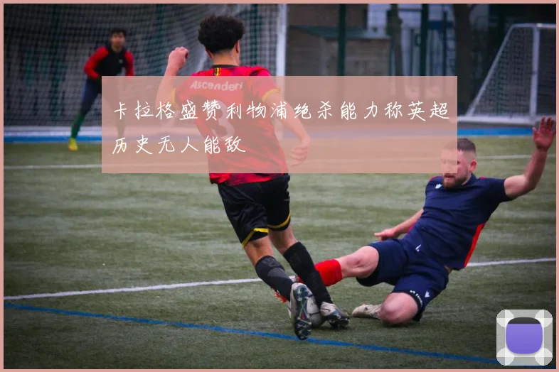卡拉格盛赞利物浦绝杀能力称英超历史无人能敌