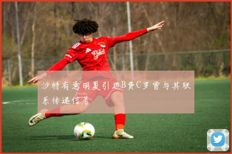 沙特有意明夏引进B费C罗曾与其联系传递信号