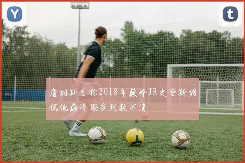 詹姆斯自称2018年巅峰JR史密斯调侃他巅峰期多到数不清