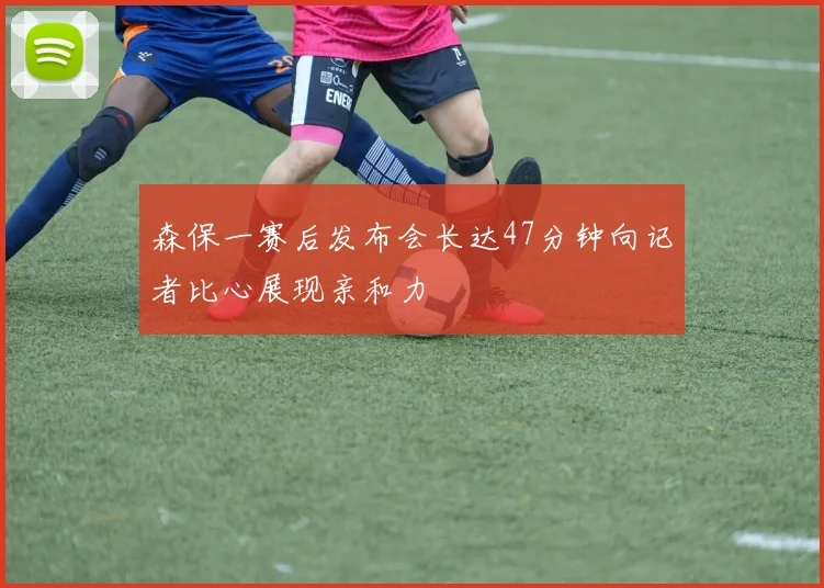 森保一赛后发布会长达47分钟向记者比心展现亲和力