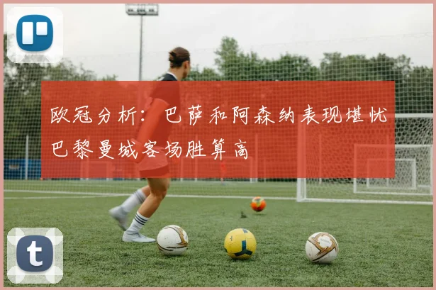 欧冠分析：巴萨和阿森纳表现堪忧巴黎曼城客场胜算高
