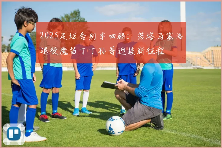2025足坛告别季回顾：若塔马塞洛退役魔笛丁丁孙哥迎接新征程