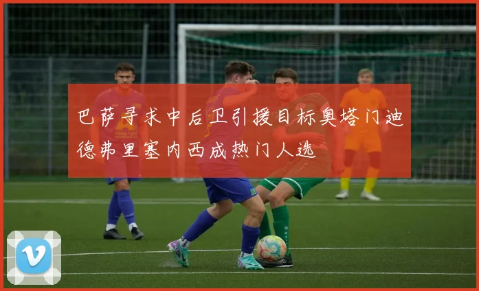 巴萨寻求中后卫引援目标奥塔门迪德弗里塞内西成热门人选