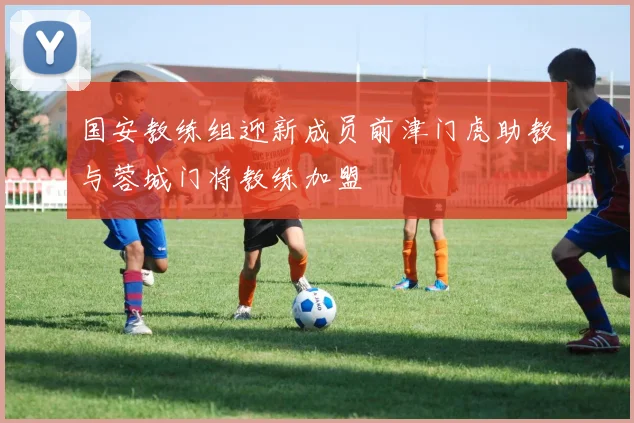 国安教练组迎新成员前津门虎助教与蓉城门将教练加盟