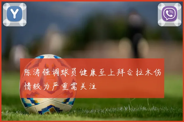 陈涛强调球员健康至上拜合拉木伤情较为严重需关注