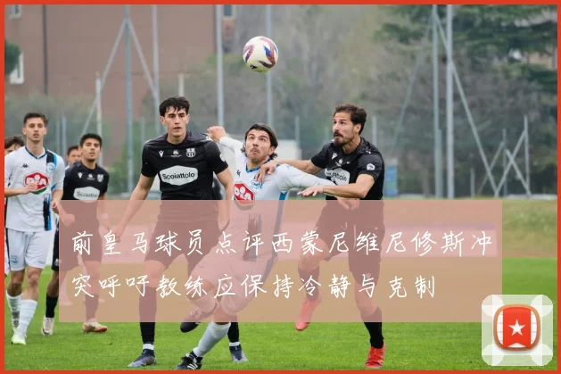 前皇马球员点评西蒙尼维尼修斯冲突呼吁教练应保持冷静与克制