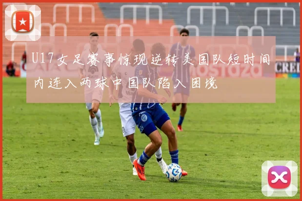 U17女足赛事惊现逆转美国队短时间内连入两球中国队陷入困境