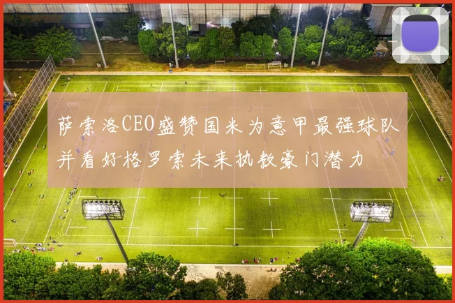 萨索洛CEO盛赞国米为意甲最强球队并看好格罗索未来执教豪门潜力