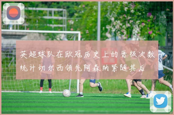 英超球队在欧冠历史上的晋级次数统计切尔西领先阿森纳紧随其后