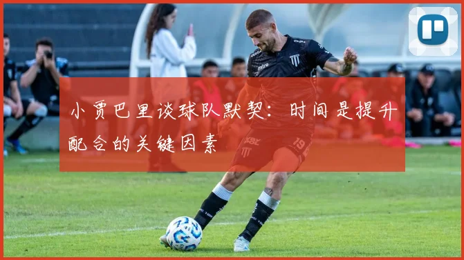小贾巴里谈球队默契：时间是提升配合的关键因素
