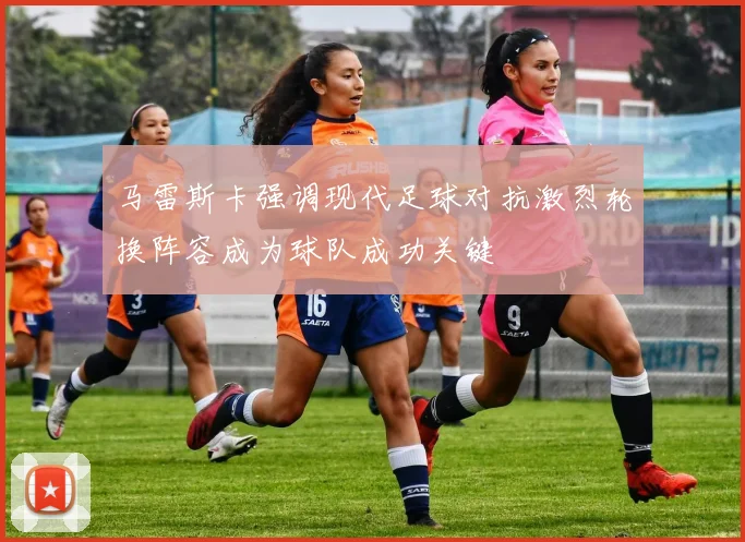 马雷斯卡强调现代足球对抗激烈轮换阵容成为球队成功关键