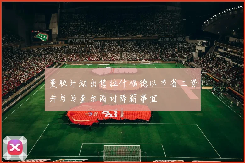 曼联计划出售拉什福德以节省工资并与马奎尔商讨降薪事宜