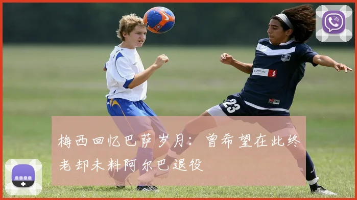 梅西回忆巴萨岁月：曾希望在此终老却未料阿尔巴退役