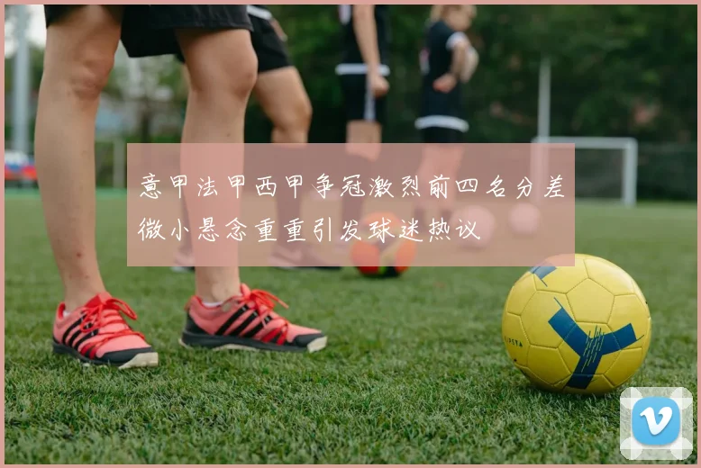 意甲法甲西甲争冠激烈前四名分差微小悬念重重引发球迷热议