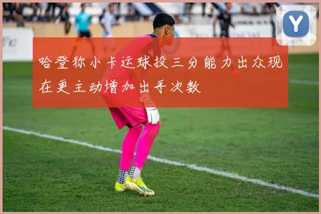 哈登称小卡运球投三分能力出众现在更主动增加出手次数