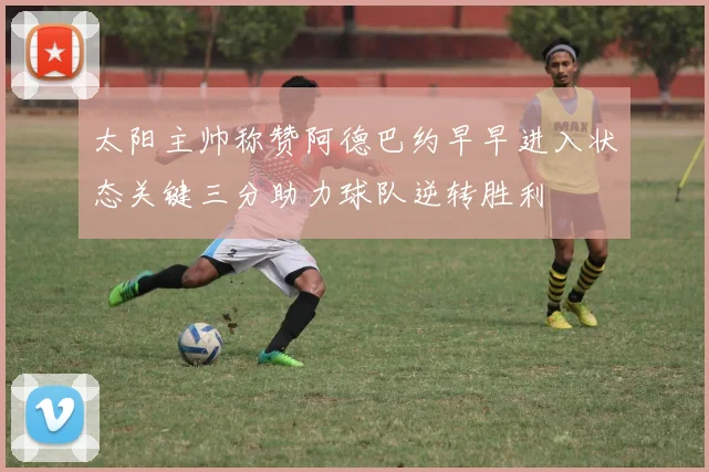 太阳主帅称赞阿德巴约早早进入状态关键三分助力球队逆转胜利