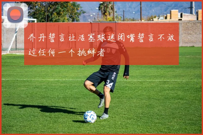 乔丹誓言让活塞球迷闭嘴誓言不放过任何一个挑衅者