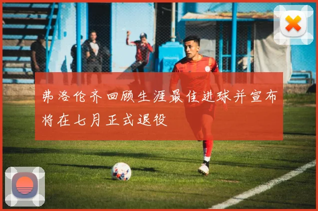 弗洛伦齐回顾生涯最佳进球并宣布将在七月正式退役
