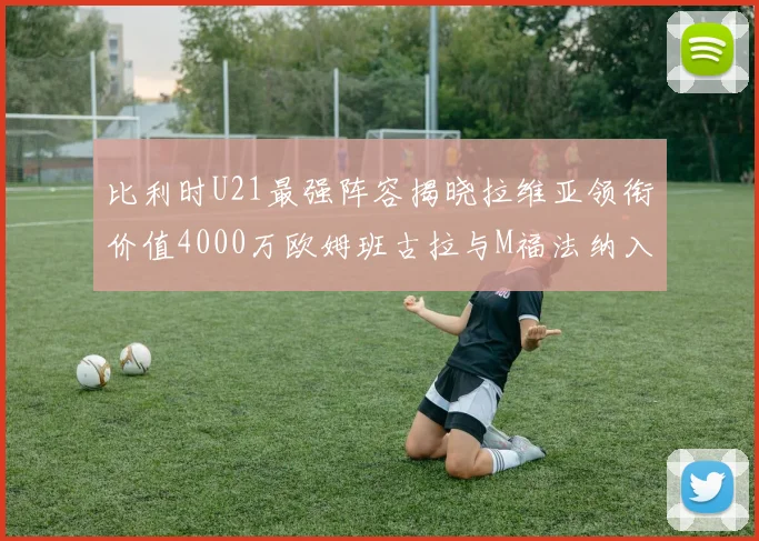 比利时U21最强阵容揭晓拉维亚领衔价值4000万欧姆班古拉与M福法纳入选