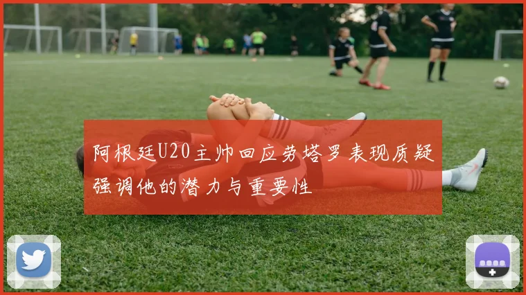 阿根廷U20主帅回应劳塔罗表现质疑强调他的潜力与重要性