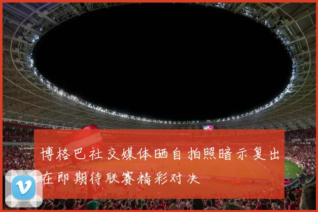 博格巴社交媒体晒自拍照暗示复出在即期待联赛精彩对决