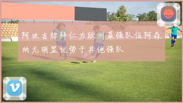 阿坎吉称拜仁为欧洲最强队伍阿森纳无明显优势于其他强队