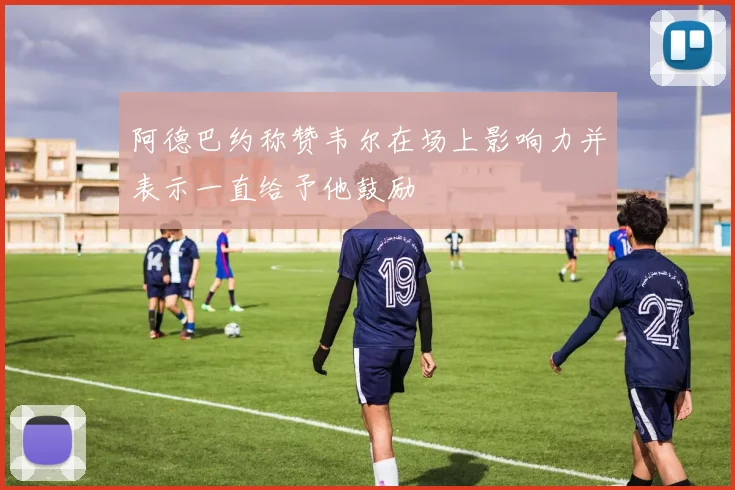 阿德巴约称赞韦尔在场上影响力并表示一直给予他鼓励