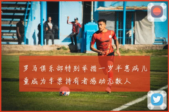 罗马俱乐部特别举措一岁半患病儿童成为季票持有者感动无数人