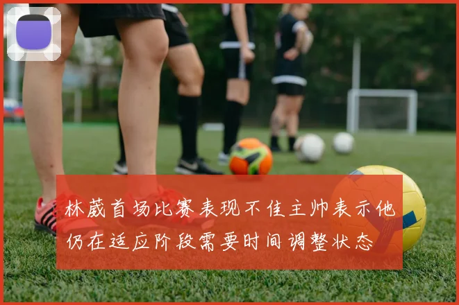 林葳首场比赛表现不佳主帅表示他仍在适应阶段需要时间调整状态