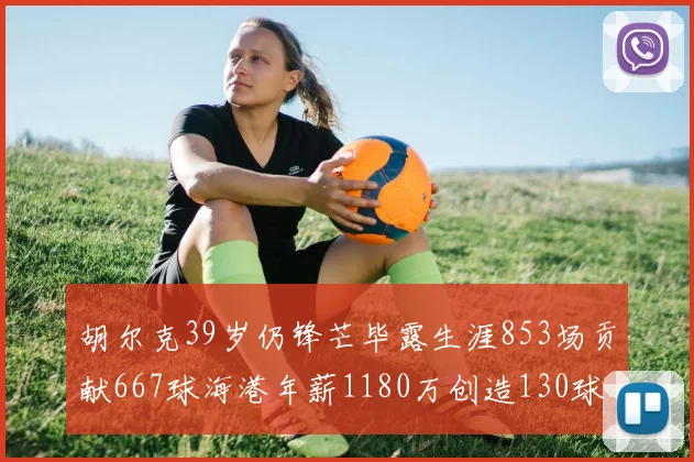 胡尔克39岁仍锋芒毕露生涯853场贡献667球海港年薪1180万创造130球佳绩
