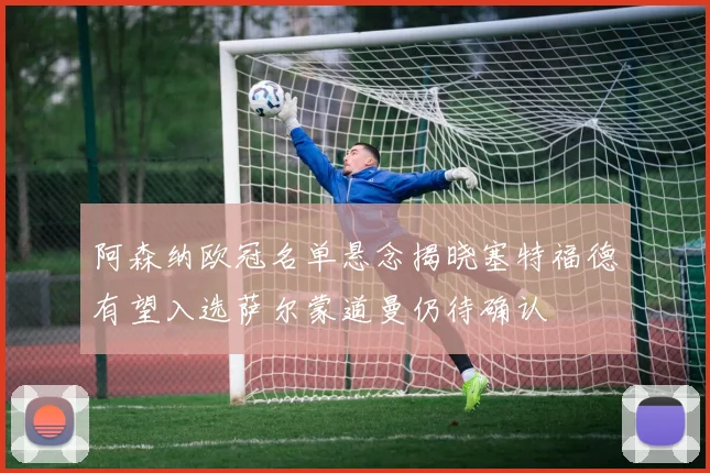 阿森纳欧冠名单悬念揭晓塞特福德有望入选萨尔蒙道曼仍待确认